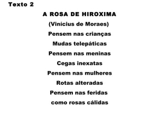 Texto 2
A ROSA DE HIROXIMA
(Vinícius de Moraes) 
Pensem nas crianças
Mudas telepáticas
Pensem nas meninas
Cegas inexatas
Pensem nas mulheres
Rotas alteradas
Pensem nas feridas
como rosas cálidas
 
 
