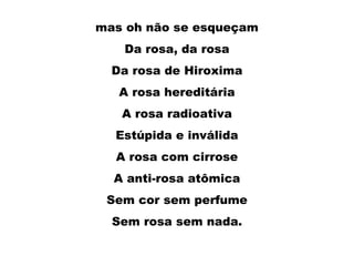 mas oh não se esqueçam
Da rosa, da rosa
Da rosa de Hiroxima
A rosa hereditária
A rosa radioativa
Estúpida e inválida
A rosa com cirrose
A anti-rosa atômica
Sem cor sem perfume
Sem rosa sem nada.
 