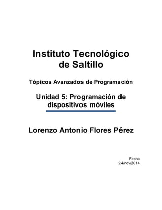 Instituto Tecnológico
de Saltillo
Tópicos Avanzados de Programación
Unidad 5: Programación de
dispositivos móviles
Lorenzo Antonio Flores Pérez
Fecha
24/nov/2014
 