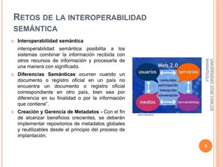 RETOS DE LA INTEROPERABILIDAD
SEMÁNTICA
   Interoperabilidad semántica
    interoperabilidad semántica posibilita a los
    sistemas combinar la información recibida con
    otros recursos de información y procesarla de




                                                        MARIATEGUI
                                                        UNIVERSIDAD JOSE CARLOS
    una manera con significado.
   Diferencias Semánticas ocurren cuando un
    documento o registro oficial en un país no
    encuentra un documento o registro oficial
    correspondiente en otro país, bien sea por
    diferencia en su finalidad o por la información
    que contiene”.
   Creación y Gerencia de Metadatos - Con el fin
    de alcanzar beneficios crecientes, se deberán
    implementar repositorios de metadatos globales
    y reutilizables desde el principio del proceso de
    implantación.

                                                        3
 