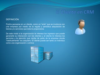 DEFINICIÓN 
Podría pensarse en un cliente, como un “ente” que se involucra con 
una empresa por medio de la regula y periódica adquisición de 
bienes y/o servicios que ésta le proporciona. 
De este modo a la organización le interesa los ingresos que puede 
generarle su interacción con los clientes y al cliente le interesa los 
servicios y la atención que recibe de parte de la empresa donde 
“habitualmente” los adquiere. El cliente puede ser tanto un individuo 
como una organización o ambos 
 