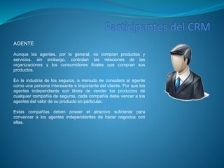 AGENTE 
Aunque los agentes, por lo general, no compran productos y 
servicios, sin embargo, controlan las relaciones de las 
organizaciones y los consumidores finales que compran sus 
productos. 
En la industria de los seguros, a menudo se considera al agente 
como una persona interesante e importante del cliente. Por que los 
agentes independiente son libres de vender los productos de 
cualquier compañía de seguros, cada compañía debe vencer a los 
agentes del valor de su producto en particular. 
Estas compañías deben poseer el atractivo suficiente para 
convencer a los agentes independientes de hacer negocios con 
ellas. 
 
