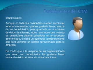BENEFICIARIOS 
Aunque no toda las compañías pueden recolectar 
toda la información, que les gustaría tener, acerca 
de los beneficiarios, para guardarla en sus bases 
de datos de clientes, todos reconocen que cuando 
un beneficiario obtiene beneficios en un producto 
determinado, él tiene un potencial verdaderamente 
alto para volverse un cliente aprovechable para la 
empresa. 
De modo que a la mayoría de las organizaciones 
que tratan con beneficiarios les gustaría llevar 
hasta el máximo el valor de estas relaciones. 
 