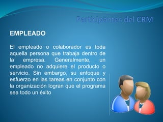 EMPLEADO 
El empleado o colaborador es toda 
aquella persona que trabaja dentro de 
la empresa. Generalmente, un 
empleado no adquiere el producto o 
servicio. Sin embargo, su enfoque y 
esfuerzo en las tareas en conjunto con 
la organización logran que el programa 
sea todo un éxito 
 