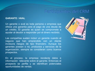 GARANTE / AVAL 
Un garante o aval es toda persona o empresa que 
ofrece una garantía para el pago de una deuda de 
un crédito. El garante es quien se compromete a 
ayudar al deudor a responder por el dinero recibido. 
Las compañías suelen incluir un garante cuando el 
negocio que han emprendido con un cliente 
involucra riesgos de tipo financiero. Aunque los 
garantes posean o no, productos y servicios de la 
organización, siempre se consideran como buenos 
prospectos. 
En el proceso, la empresa recolecta datos e 
información relevante sobre el garante. Entonces el 
prospecto se perfila y se identifican potenciales 
oportunidades de ventas. 
 