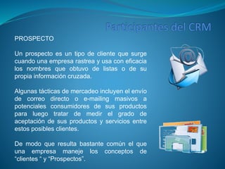PROSPECTO 
Un prospecto es un tipo de cliente que surge 
cuando una empresa rastrea y usa con eficacia 
los nombres que obtuvo de listas o de su 
propia información cruzada. 
Algunas tácticas de mercadeo incluyen el envío 
de correo directo o e-mailing masivos a 
potenciales consumidores de sus productos 
para luego tratar de medir el grado de 
aceptación de sus productos y servicios entre 
estos posibles clientes. 
De modo que resulta bastante común el que 
una empresa maneje los conceptos de 
“clientes “ y “Prospectos”. 
 
