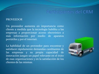 PROVEEDOR 
Un proveedor aumenta en importancia como 
cliente a medida que la tecnología habilita a las 
empresas a proporcionar acceso electrónico a 
más información por medio de aparatos 
portátiles y por el internet. 
La habilidad de un proveedor para encontrar y 
satisfacer rápidamente demandas cambiantes de 
las empresas y su propia capacidad de 
innovación juegan un papel relevante en el éxito 
de esas organizaciones y en la satisfacción de los 
clientes de las mismas. 
 