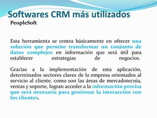 Softwares CRM más utilizados 
PeopleSoft 
Esta herramienta se centra básicamente en ofrecer una 
solución que permite transformar un conjunto de 
datos complejos en información que será útil para 
establecer estrategias de negocios. 
Gracias a la implementación de esta aplicación, 
determinados sectores claves de la empresa orientados al 
servicio al cliente, como son las áreas de mercadotecnia, 
ventas y soporte, logran acceder a la información precisa 
que será necesaria para gestionar la interacción con 
los clientes. 
 