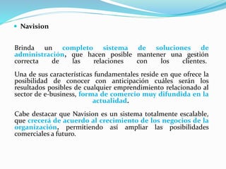  Navision 
Brinda un completo sistema de soluciones de 
administración, que hacen posible mantener una gestión 
correcta de las relaciones con los clientes. 
Una de sus características fundamentales reside en que ofrece la 
posibilidad de conocer con anticipación cuáles serán los 
resultados posibles de cualquier emprendimiento relacionado al 
sector de e-business, forma de comercio muy difundida en la 
actualidad. 
Cabe destacar que Navision es un sistema totalmente escalable, 
que crecerá de acuerdo al crecimiento de los negocios de la 
organización, permitiendo así ampliar las posibilidades 
comerciales a futuro. 
 