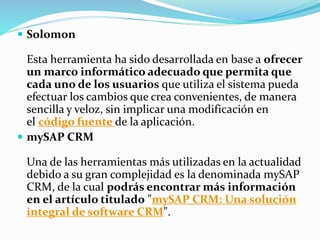  Solomon 
Esta herramienta ha sido desarrollada en base a ofrecer 
un marco informático adecuado que permita que 
cada uno de los usuarios que utiliza el sistema pueda 
efectuar los cambios que crea convenientes, de manera 
sencilla y veloz, sin implicar una modificación en 
el código fuente de la aplicación. 
 mySAP CRM 
Una de las herramientas más utilizadas en la actualidad 
debido a su gran complejidad es la denominada mySAP 
CRM, de la cual podrás encontrar más información 
en el artículo titulado "mySAP CRM: Una solución 
integral de software CRM". 
 