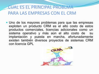CUAL ES EL PRINCIPAL PROBLMA 
PARA LAS EMPRESAS CON EL CRM 
 Uno de los mayores problemas para que las empresas 
exploten un producto CRM es el alto costo de estos 
productos comerciales, licencias adicionales como un 
sistema operativo y más aún el alto costo de su 
implantación y puesta en marcha, afortunadamente 
existen también diversos proyectos de sistemas CRM 
con licencia GPL 
 