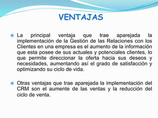 VENTAJAS 
 La principal ventaja que trae aparejada la 
implementación de la Gestión de las Relaciones con los 
Clientes en una empresa es el aumento de la información 
que esta posee de sus actuales y potenciales clientes, lo 
que permite direccionar la oferta hacia sus deseos y 
necesidades, aumentando así el grado de satisfacción y 
optimizando su ciclo de vida. 
 Otras ventajas que trae aparejada la implementación del 
CRM son el aumente de las ventas y la reducción del 
ciclo de venta. 
 
