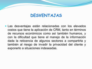 DESVENTAJAS 
 Las desventajas están relacionadas con los elevados 
costos que tiene la aplicación de CRM, tanto en términos 
de recursos económicos como así también humanos, y 
con la dificultad que tiene el manejo de la información 
dada la reticencia de algunos sectores a compartirla y 
también al riesgo de invadir la privacidad del cliente y 
exponerlo a situaciones indeseadas. 
