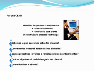 CRM: El Cliente como Centro de la Empresa 
Necesidad de que nuestra empresa esté 
• Orientada al cliente 
• Orientada a ESTE cliente 
en su estructura, procesos y estrategia 
Por que CRM? 
¿Sabemos lo que queremos sobre los clientes? 
¿Coordinamos nuestras acciones ante el cliente? 
Somos proactivos o vamos a remolque de los acontecimientos? ¿ 
Cuál es el potencial real del negocio del cliente? ¿ 
¿ 
Cómo fidelizar al cliente? 
 