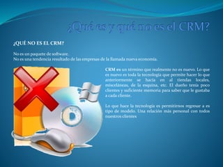 ¿QUÉ NO ES EL CRM? 
No es un paquete de software. 
No es una tendencia resultado de las empresas de la llamada nueva economía. 
CRM es un término que realmente no es nuevo. Lo que 
es nuevo es toda la tecnología que permite hacer lo que 
anteriormente se hacía en al tiendas locales, 
misceláneas, de la esquina, etc. El dueño tenía poco 
clientes y suficiente memoria para saber que le gustaba 
a cada cliente. 
Lo que hace la tecnología es permitirnos regresar a es 
tipo de modelo. Una relación más personal con todos 
nuestros clientes 
 