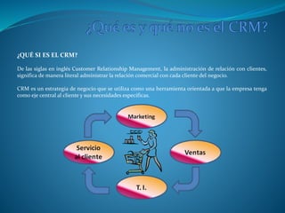¿QUÉ SI ES EL CRM? 
De las siglas en inglés Customer Relationship Management, la administración de relación con clientes, 
significa de manera literal administrar la relación comercial con cada cliente del negocio. 
CRM es un estrategia de negocio que se utiliza como una herramienta orientada a que la empresa tenga 
como eje central al cliente y sus necesidades específicas. 
 