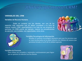 VARIABLES DEL CRM 
Variables de Recurso Humano. 
Están en contacto con los clientes, son uno de los 
aspectos más relevantes que se deben considerar a la hora de 
mejorar nuestro CRM, especialmente si se trata de una empresa de 
servicios, Un CRM podría, por ejemplo, mejorar los procedimientos 
de atención, sus modales, sus capacidades, entre otros. 
Variables Tecnologías de Información 
Brindan el sustento tecnológico necesario para que los procesos que 
se vean involucrados en la mejor relación con clientes de manera que 
permitan brindar el 100% de la calidad esperada 
Variables de Procesos 
Éstos deben ser revisados y mejorados continuamente para lograr 
que se optimice la relación con los clientes 
 