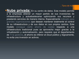 …Tipos de nube 
Nube privada: En su centro de datos. Este modelo permite 
a la empresas obtener un mayor partido de sus inversiones de 
infraestructura y autoabastecerse optimizando sus recursos y 
prestando servicios de manera interna. Especialmente indicado para 
grandes organizaciones que desean mantener totalmente el control 
de su infraestructura y de sus datos en sus propios centros. Este 
modelo consigue cierto ahorro de costes respecto a una 
infraestructura tradicional pues se aprovecha mejor gracias a la 
virtualización y automatización, pero requiere que el departamento 
de TI la gestione, el ahorro es inferior al cloud público y lógicamente, 
no evita una inversión en activos. 
 