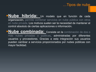 …Tipos de nube 
Nube híbrida: Un modelo que en función de cada 
organización, permite combinar servicios en nube pública con otros 
en nube privada. Los motivos suelen ser la necesidad de mantener el 
control absoluto de ciertas aplicaciones o información. 
Nube combinada: Consiste en la combinación de dos o 
más nubes privadas o publicas, administradas por diferentes 
usuarios y proveedores. Gracias a esta integración sus usuarios 
pueden cambiar a servicios proporcionados por nubes públicas con 
mayor facilidad. 
 