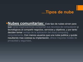 …Tipos de nube 
Nubes comunitarias: Este tipo de nubes sirven para 
que varias organizaciones compartan sus recursos de computación y 
tecnológicos al compartir negocios, servicios y objetivos, y por tanto 
deciden tomar ventaja de la aplicación del cloud computing 
conjuntamente. Con menos usuarios que una nube publica y quizás 
resultando mas costosa su implantación, ofrece mayores niveles de 
privacidad y seguridad. 
 