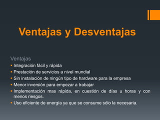 Ventajas y Desventajas 
Ventajas 
 Integración fácil y rápida 
 Prestación de servicios a nivel mundial 
 Sin instalación de ningún tipo de hardware para la empresa 
 Menor inversión para empezar a trabajar 
 Implementación mas rápida, en cuestión de días u horas y con 
menos riesgos. 
 Uso eficiente de energía ya que se consume sólo la necesaria. 
 