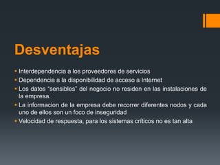Desventajas 
 Interdependencia a los proveedores de servicios 
 Dependencia a la disponibilidad de acceso a Internet 
 Los datos “sensibles” del negocio no residen en las instalaciones de 
la empresa. 
 La informacion de la empresa debe recorrer diferentes nodos y cada 
uno de ellos son un foco de inseguridad 
 Velocidad de respuesta, para los sistemas críticos no es tan alta 
 
