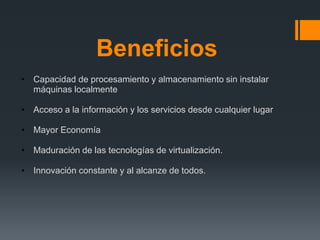 Beneficios 
• Capacidad de procesamiento y almacenamiento sin instalar 
máquinas localmente 
• Acceso a la información y los servicios desde cualquier lugar 
• Mayor Economía 
• Maduración de las tecnologías de virtualización. 
• Innovación constante y al alcanze de todos. 
 