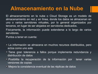 Almacenamiento en la Nube 
El almacenamiento en la nube o Cloud Storage es un modelo de 
almacenamiento en red y en línea, donde los datos se almacenan en 
uno o varios servidores virtuales, por lo general organizados por 
terceros, en lugar de ser alojados en servidores dedicados. 
Físicamente, la información puede extenderse a lo largo de varios 
servidores. 
Puntos a tener en cuenta: 
La información se almacena en muchos recursos distribuidos, pero 
actúa como uno solo 
Tiene gran tolerancia a fallos porque implementa redundancia y 
distribución de datos 
Posibilita la recuperación de la información por tener varias 
versiones de copias 
Mejora la consistencia eventual de las réplicas de datos 
 