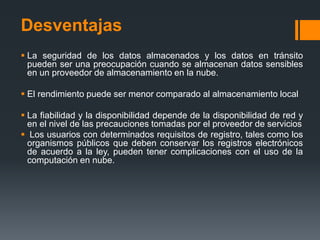 Desventajas 
 La seguridad de los datos almacenados y los datos en tránsito 
pueden ser una preocupación cuando se almacenan datos sensibles 
en un proveedor de almacenamiento en la nube. 
 El rendimiento puede ser menor comparado al almacenamiento local 
 La fiabilidad y la disponibilidad depende de la disponibilidad de red y 
en el nivel de las precauciones tomadas por el proveedor de servicios 
 Los usuarios con determinados requisitos de registro, tales como los 
organismos públicos que deben conservar los registros electrónicos 
de acuerdo a la ley, pueden tener complicaciones con el uso de la 
computación en nube. 
 