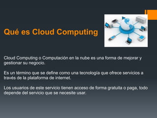 Qué es Cloud Computing 
Cloud Computing o Computación en la nube es una forma de mejorar y 
gestionar su negocio. 
Es un término que se define como una tecnología que ofrece servicios a 
través de la plataforma de internet. 
Los usuarios de este servicio tienen acceso de forma gratuita o paga, todo 
depende del servicio que se necesite usar. 
 