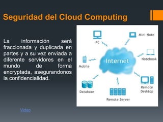 Seguridad del Cloud Computing 
La información será 
fraccionada y duplicada en 
partes y a su vez enviada a 
diferente servidores en el 
mundo de forma 
encryptada, asegurandonos 
la confidencialidad. 
Video 
 