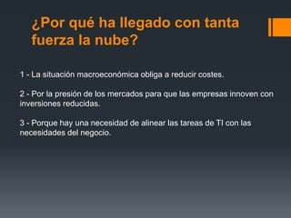 ¿Por qué ha llegado con tanta 
fuerza la nube? 
1 - La situación macroeconómica obliga a reducir costes. 
2 - Por la presión de los mercados para que las empresas innoven con 
inversiones reducidas. 
3 - Porque hay una necesidad de alinear las tareas de TI con las 
necesidades del negocio. 
 