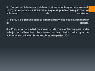 4 - Porque las interfaces web han madurado tanto que prácticamente 
se logran experiencias similares a la que se puede conseguir con una 
aplicación de escritorio. 
5 - Porque las comunicaciones son mejores y más fiables, con margen 
de mejora. 
6 - Porque la necesidad de movilidad de los empleados para poder 
trabajar en diferentes ubicaciones implica ciertos retos que las 
aplicaciones online en la nube cubren a la perfección. 
 