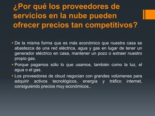 ¿Por qué los proveedores de 
servicios en la nube pueden 
ofrecer precios tan competitivos? 
 De la misma forma que es más económico que nuestra casa se 
abastezca de una red eléctrica, agua y gas en lugar de tener un 
generador eléctrico en casa, mantener un pozo o extraer nuestro 
propio gas. 
 Porque pagamos sólo lo que usamos, también como la luz, el 
agua o el gas. 
 Los proveedores de cloud negocian con grandes volúmenes para 
adquirir activos tecnológicos, energía y tráfico internet, 
consiguiendo precios muy económicos.. 
 
