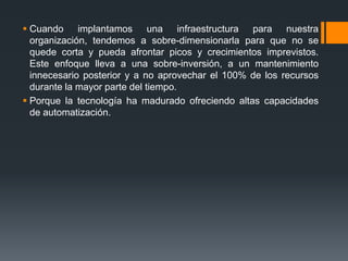  Cuando implantamos una infraestructura para nuestra 
organización, tendemos a sobre-dimensionarla para que no se 
quede corta y pueda afrontar picos y crecimientos imprevistos. 
Este enfoque lleva a una sobre-inversión, a un mantenimiento 
innecesario posterior y a no aprovechar el 100% de los recursos 
durante la mayor parte del tiempo. 
 Porque la tecnología ha madurado ofreciendo altas capacidades 
de automatización. 
 