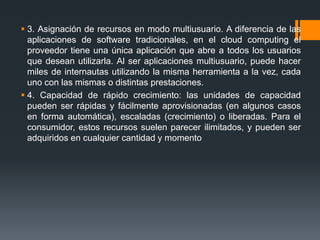  3. Asignación de recursos en modo multiusuario. A diferencia de las 
aplicaciones de software tradicionales, en el cloud computing el 
proveedor tiene una única aplicación que abre a todos los usuarios 
que desean utilizarla. Al ser aplicaciones multiusuario, puede hacer 
miles de internautas utilizando la misma herramienta a la vez, cada 
uno con las mismas o distintas prestaciones. 
 4. Capacidad de rápido crecimiento: las unidades de capacidad 
pueden ser rápidas y fácilmente aprovisionadas (en algunos casos 
en forma automática), escaladas (crecimiento) o liberadas. Para el 
consumidor, estos recursos suelen parecer ilimitados, y pueden ser 
adquiridos en cualquier cantidad y momento 
 