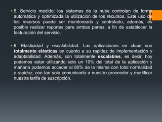  5. Servicio medido: los sistemas de la nube controlan de forma 
automática y optimizada la utilización de los recursos. Este uso de 
los recursos puede ser monitoreado y controlado, además, es 
posible realizar reportes para ambas partes, a fin de establecer la 
facturación del servicio. 
 6. Elasticidad y escalabilidad. Las aplicaciones en cloud son 
totalmente elásticas en cuanto a su rapidez de implementación y 
adaptabilidad. Además, son totalmente escalables, es decir, hoy 
podemos estar utilizando solo un 10% del total de la aplicación y 
mañana podemos acceder al 80% de la misma con total normalidad 
y rapidez, con tan solo comunicarlo a nuestro proveedor y modificar 
nuestra tarifa de suscripción. 
 