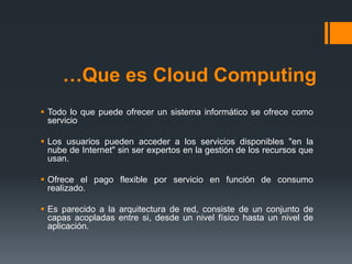 …Que es Cloud Computing 
 Todo lo que puede ofrecer un sistema informático se ofrece como 
servicio 
 Los usuarios pueden acceder a los servicios disponibles "en la 
nube de Internet" sin ser expertos en la gestión de los recursos que 
usan. 
 Ofrece el pago flexible por servicio en función de consumo 
realizado. 
 Es parecido a la arquitectura de red, consiste de un conjunto de 
capas acopladas entre si, desde un nivel físico hasta un nivel de 
aplicación. 
 