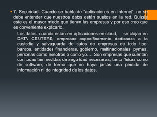  7. Seguridad. Cuando se habla de “aplicaciones en Internet”, no se 
debe entender que nuestros datos están sueltos en la red. Quizás 
este es el mayor miedo que tienen las empresas y por eso creo que 
es conveniente explicarlo. 
Los datos, cuando están en aplicaciones en cloud, se alojan en 
DATA CENTERS, empresas específicamente dedicadas a la 
custodia y salvaguarda de datos de empresas de todo tipo: 
bancos, entidades financieras, gobierno, multinacionales, pymes, 
personas como nosotros o como yo…. Son empresas que cuentan 
con todas las medidas de seguridad necesarias, tanto físicas como 
de software, de forma que no haya jamás una pérdida de 
información ni de integridad de los datos. 
 