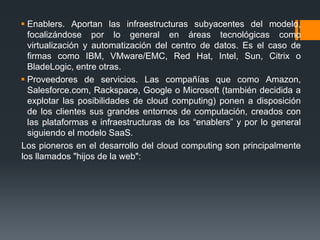  Enablers. Aportan las infraestructuras subyacentes del modelo, 
focalizándose por lo general en áreas tecnológicas como 
virtualización y automatización del centro de datos. Es el caso de 
firmas como IBM, VMware/EMC, Red Hat, Intel, Sun, Citrix o 
BladeLogic, entre otras. 
 Proveedores de servicios. Las compañías que como Amazon, 
Salesforce.com, Rackspace, Google o Microsoft (también decidida a 
explotar las posibilidades de cloud computing) ponen a disposición 
de los clientes sus grandes entornos de computación, creados con 
las plataformas e infraestructuras de los “enablers” y por lo general 
siguiendo el modelo SaaS. 
Los pioneros en el desarrollo del cloud computing son principalmente 
los llamados "hijos de la web": 
 