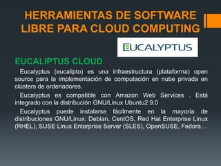 HERRAMIENTAS DE SOFTWARE 
LIBRE PARA CLOUD COMPUTING 
EUCALIPTUS CLOUD 
Eucalyptus (eucalipto) es una infraestructura (plataforma) open 
source para la implementación de computación en nube privada en 
clústers de ordenadores. 
Eucalyptus es compatible con Amazon Web Services . Está 
integrado con la distribución GNU/Linux Ubuntu2 9.0 
Eucalyptus puede instalarse fácilmente en la mayoría de 
distribuciones GNU/Linux: Debian, CentOS, Red Hat Enterprise Linux 
(RHEL), SUSE Linux Enterprise Server (SLES), OpenSUSE, Fedora… 
 