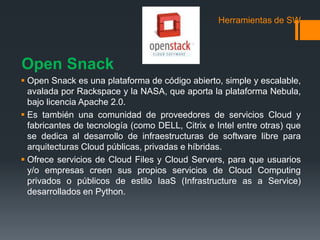 Herramientas de SW 
Open Snack 
 Open Snack es una plataforma de código abierto, simple y escalable, 
avalada por Rackspace y la NASA, que aporta la plataforma Nebula, 
bajo licencia Apache 2.0. 
 Es también una comunidad de proveedores de servicios Cloud y 
fabricantes de tecnología (como DELL, Citrix e Intel entre otras) que 
se dedica al desarrollo de infraestructuras de software libre para 
arquitecturas Cloud públicas, privadas e híbridas. 
 Ofrece servicios de Cloud Files y Cloud Servers, para que usuarios 
y/o empresas creen sus propios servicios de Cloud Computing 
privados o públicos de estilo IaaS (Infrastructure as a Service) 
desarrollados en Python. 
 