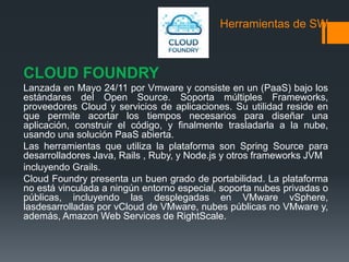 Herramientas de SW 
CLOUD FOUNDRY 
Lanzada en Mayo 24/11 por Vmware y consiste en un (PaaS) bajo los 
estándares del Open Source. Soporta múltiples Frameworks, 
proveedores Cloud y servicios de aplicaciones. Su utilidad reside en 
que permite acortar los tiempos necesarios para diseñar una 
aplicación, construir el código, y finalmente trasladarla a la nube, 
usando una solución PaaS abierta. 
Las herramientas que utiliza la plataforma son Spring Source para 
desarrolladores Java, Rails , Ruby, y Node.js y otros frameworks JVM 
incluyendo Grails. 
Cloud Foundry presenta un buen grado de portabilidad. La plataforma 
no está vinculada a ningún entorno especial, soporta nubes privadas o 
públicas, incluyendo las desplegadas en VMware vSphere, 
lasdesarrolladas por vCloud de VMware, nubes públicas no VMware y, 
además, Amazon Web Services de RightScale. 
 