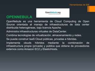 Herramientas de SW 
OPENNEBULA 
OpenNebula es una herramienta de Cloud Computing de Open 
Source orientada al manejo de infraestructuras de data center 
distribuida heterogéneas, bajo licencia Apache. 
Administra infraestructuras virtuales de DataCenter. 
Combina tecnologías de virtualización, almacenamiento y redes. 
Se puede construir IaaS Cloud públicas, privadas e hibridas. 
Implementa clouds híbridos mediante la combinación de 
infraestructura propia (privada) y pública que obtiene de proveedores 
externos como Amazon EC2 y ElasticHosts. 
 