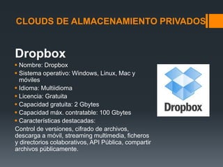CLOUDS DE ALMACENAMIENTO PRIVADOS 
Dropbox 
 Nombre: Dropbox 
 Sistema operativo: Windows, Linux, Mac y 
móviles 
 Idioma: Multiidioma 
 Licencia: Gratuita 
 Capacidad gratuita: 2 Gbytes 
 Capacidad máx. contratable: 100 Gbytes 
 Características destacadas: 
Control de versiones, cifrado de archivos, 
descarga a móvil, streaming multimedia, ficheros 
y directorios colaborativos, API Pública, compartir 
archivos públicamente. 
 