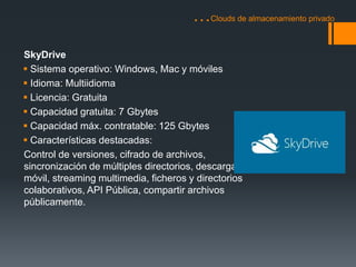 …Clouds de almacenamiento privado 
SkyDrive 
 Sistema operativo: Windows, Mac y móviles 
 Idioma: Multiidioma 
 Licencia: Gratuita 
 Capacidad gratuita: 7 Gbytes 
 Capacidad máx. contratable: 125 Gbytes 
 Características destacadas: 
Control de versiones, cifrado de archivos, 
sincronización de múltiples directorios, descarga a 
móvil, streaming multimedia, ficheros y directorios 
colaborativos, API Pública, compartir archivos 
públicamente. 
 