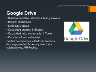 …Clouds de almacenamiento privado 
Google Drive 
 Sistema operativo: Windows, Mac y móviles 
 Idioma: Multiidioma 
 Licencia: Gratuita 
 Capacidad gratuita: 5 Gbytes 
 Capacidad máx. contratable: 1 Tbyte 
 Características destacadas: 
Control de versiones, cifrado de archivos, 
descarga a móvil, ficheros y directorios 
colaborativos, API Pública. 
 