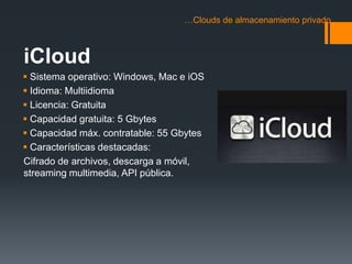 …Clouds de almacenamiento privado 
iCloud 
 Sistema operativo: Windows, Mac e iOS 
 Idioma: Multiidioma 
 Licencia: Gratuita 
 Capacidad gratuita: 5 Gbytes 
 Capacidad máx. contratable: 55 Gbytes 
 Características destacadas: 
Cifrado de archivos, descarga a móvil, 
streaming multimedia, API pública. 
 