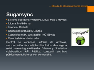 …Clouds de almacenamiento privado 
Sugarsync 
 Sistema operativo: Windows, Linux, Mac y móviles 
 Idioma: Multiidioma 
 Licencia: Gratuita 
 Capacidad gratuita: 5 Gbytes 
 Capacidad máx. contratable: 100 Gbytes 
 Características destacadas: 
Control de versiones, cifrado de archivos, 
sincronización de múltiples directorios, descarga a 
móvil, streaming multimedia, ficheros y directorios 
colaborativos, API Pública, compartir archivos 
públicamente, ficheros con contraseña. 
 