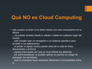 Qué NO es Cloud Computing 
 solo puedes acceder a tus datos desde una sola computadora en tu 
oficina 
...no puedes acceder desde tu celular o tablet en cualquier lugar del 
mundo 
...sólo puedes usar un navegador o un sistema operativo para 
acceder a tus aplicaciones 
...si perder tu laptop implica perder años de tu vida en fotos, 
documentos y archivos 
...sigues preocupado por que un virus infecte tus sistemas 
...los administradores no pueden aplicar un parche sin riesgo de 
estropear tus servidores 
...todo tu inventario tiene versiones diferentes e incompatibles entre 
sí 
 